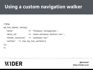 @jonnyauk
https://wider.co.uk
Using a custom navigation walker
<?php 
wp_nav_menu( array( 
'menu' => 'Primary navigation', 
'menu_id' => 'menu-primary-footer-nav', 
'theme_location' => ‘primary-nav' 
'walker' => new my_nav_walker() 
)); 
?>
 