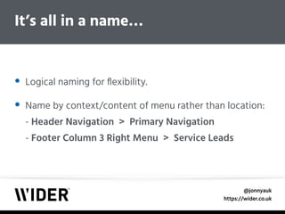 @jonnyauk
https://wider.co.uk
• Logical naming for ﬂexibility.
• Name by context/content of menu rather than location: 
- Header Navigation > Primary Navigation 
- Footer Column 3 Right Menu > Service Leads
It’s all in a name…
 
