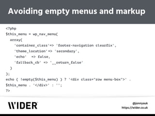 @jonnyauk
https://wider.co.uk
<?php 
$this_menu = wp_nav_menu( 
array( 
'container_class'=> 'footer-navigation clearfix', 
'theme_location' => 'secondary', 
'echo' => false, 
'fallback_cb' => '__return_false' 
) 
); 
echo ( !empty($this_menu) ) ? '<div class="row menu-box">' .
$this_menu . '</div>' : ''; 
?>
Avoiding empty menus and markup
 