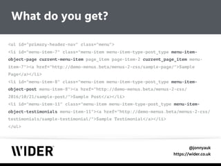 @jonnyauk
https://wider.co.uk
<ul id="primary-header-nav" class="menu"> 
<li id="menu-item-7" class="menu-item menu-item-type-post_type menu-item-
object-page current-menu-item page_item page-item-2 current_page_item menu-
item-7"><a href="http://demo-menus.beta/menus-2-css/sample-page/">Sample
Page</a></li> 
<li id="menu-item-8" class="menu-item menu-item-type-post_type menu-item-
object-post menu-item-8"><a href="http://demo-menus.beta/menus-2-css/
2016/10/21/sample-post/">Sample Post</a></li> 
<li id="menu-item-11" class="menu-item menu-item-type-post_type menu-item-
object-testimonials menu-item-11"><a href="http://demo-menus.beta/menus-2-css/
testimonials/sample-testimonial/">Sample Testimonial</a></li> 
</ul>
What do you get?
 