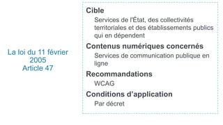 La loi du 11 février
2005
Article 47
Cible
Services de l'État, des collectivités
territoriales et des établissements publics
qui en dépendent
Contenus numériques concernés
Services de communication publique en
ligne
Recommandations
WCAG
Conditions d’application
Par décret
 