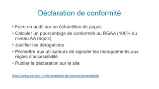 Déclaration de conformité
• Faire un audit sur un échantillon de pages
• Calculer un pourcentage de conformité au RGAA (100% du
niveau AA requis)
• Justifier les dérogations
• Permettre aux utilisateurs de signaler les manquements aux
règles d’accessibilité
• Publier la déclaration sur le site
https://www.service-public.fr/qualite-de-service/accessibilite
 