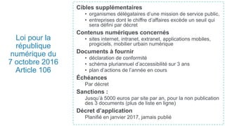 Loi pour la
république
numérique du
7 octobre 2016
Article 106
Cibles supplémentaires
• organismes délégataires d’une mission de service public,
• entreprises dont le chiffre d’affaires excède un seuil qui
sera défini par décret
Contenus numériques concernés
• sites internet, intranet, extranet, applications mobiles,
progiciels, mobilier urbain numérique
Documents à fournir
• déclaration de conformité
• schéma pluriannuel d’accessibilité sur 3 ans
• plan d’actions de l’année en cours
Échéances
Par décret
Sanctions :
Jusqu’à 5000 euros par site par an, pour la non publication
des 3 documents (plus de liste en ligne)
Décret d’application
Planifié en janvier 2017, jamais publié
 
