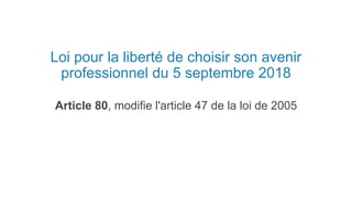 Loi pour la liberté de choisir son avenir
professionnel du 5 septembre 2018
Article 80, modifie l'article 47 de la loi de 2005
 