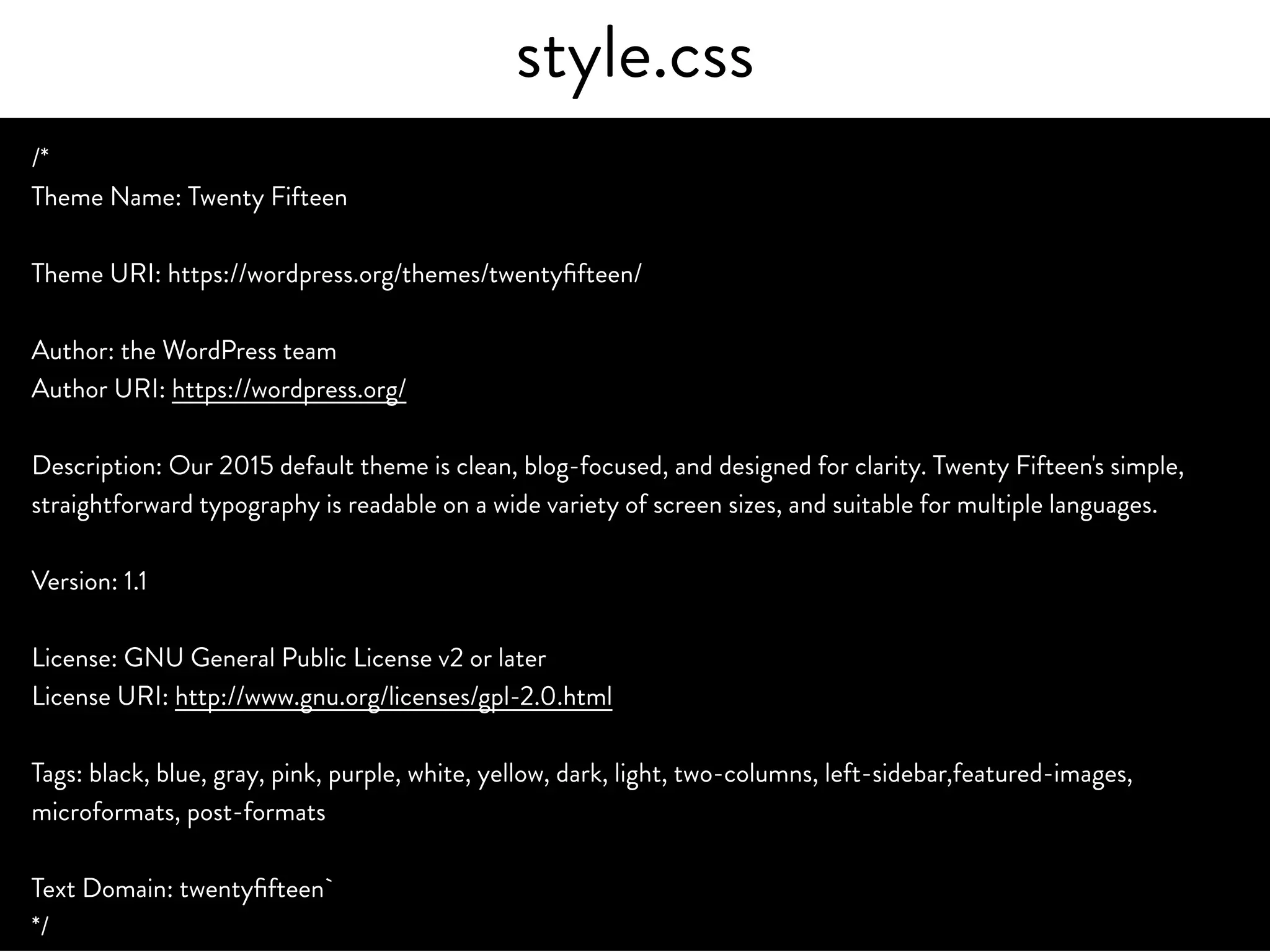 style.css
/*
Theme Name: Twenty Fifteen
Theme URI: https://wordpress.org/themes/twentyfifteen/
Author: the WordPress team
Author URI: https://wordpress.org/
Description: Our 2015 default theme is clean, blog-focused, and designed for clarity. Twenty Fifteen's simple,
straightforward typography is readable on a wide variety of screen sizes, and suitable for multiple languages.
Version: 1.1
License: GNU General Public License v2 or later
License URI: http://www.gnu.org/licenses/gpl-2.0.html
Tags: black, blue, gray, pink, purple, white, yellow, dark, light, two-columns, left-sidebar,featured-images,
microformats, post-formats
Text Domain: twentyfifteen`
*/
 