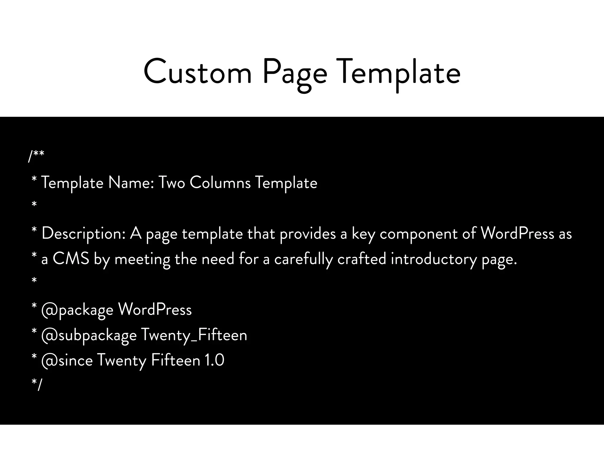 Custom Page Template
/**
* Template Name: Two Columns Template
*
* Description: A page template that provides a key component of WordPress as
* a CMS by meeting the need for a carefully crafted introductory page.
*
* @package WordPress
* @subpackage Twenty_Fifteen
* @since Twenty Fifteen 1.0
*/
 
