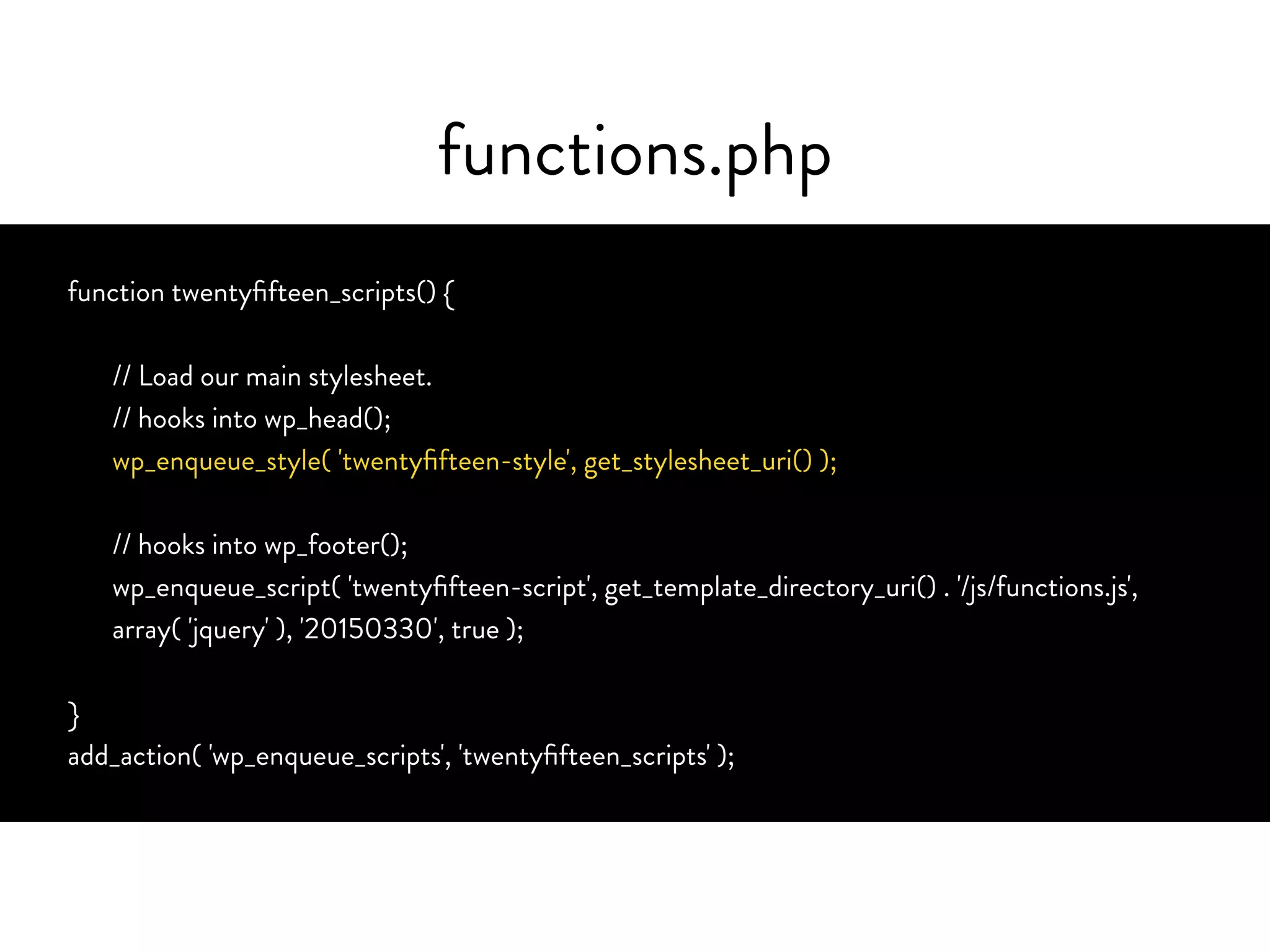 functions.php
function twentyfifteen_scripts() {
// Load our main stylesheet.
// hooks into wp_head();
wp_enqueue_style( 'twentyfifteen-style', get_stylesheet_uri() );
// hooks into wp_footer();
wp_enqueue_script( 'twentyfifteen-script', get_template_directory_uri() . '/js/functions.js',
array( 'jquery' ), '20150330', true );
}
add_action( 'wp_enqueue_scripts', 'twentyfifteen_scripts' );
 