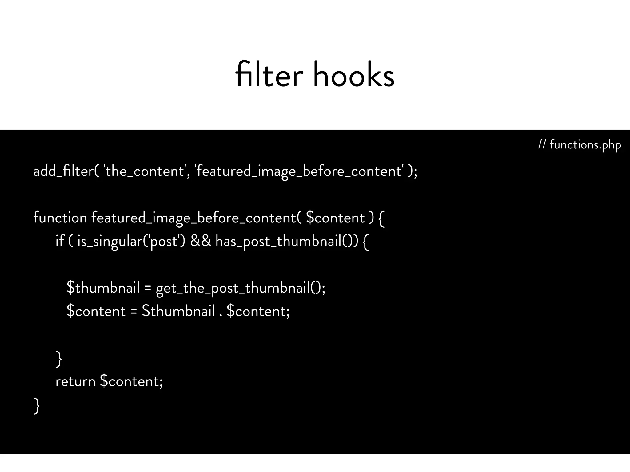 filter hook info
• Use when you want to manipulate data coming from the
database to the browser, or vice versa
• Change the content by adjusting what is outputted
• Filtered content is always returned
http://codex.wordpress.org/Plugin_API/Filter_Reference
 