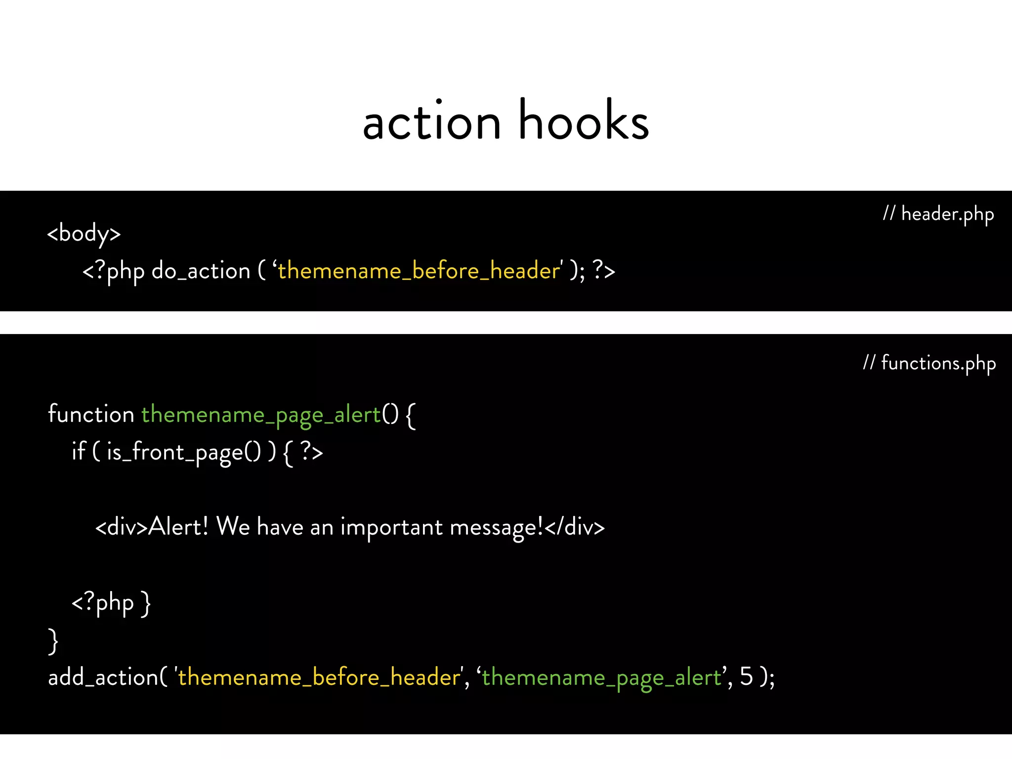 action hooks
<body>
<?php do_action ( ‘themename_before_header' ); ?>
add_action( 'themename_before_header', ‘themename_page_alert’, 5 );
function themename_page_alert() {
if ( is_front_page() ) {
echo ‘<div>Alert! We have an important message!</div>’;
}
}
// header.php
// functions.php
 