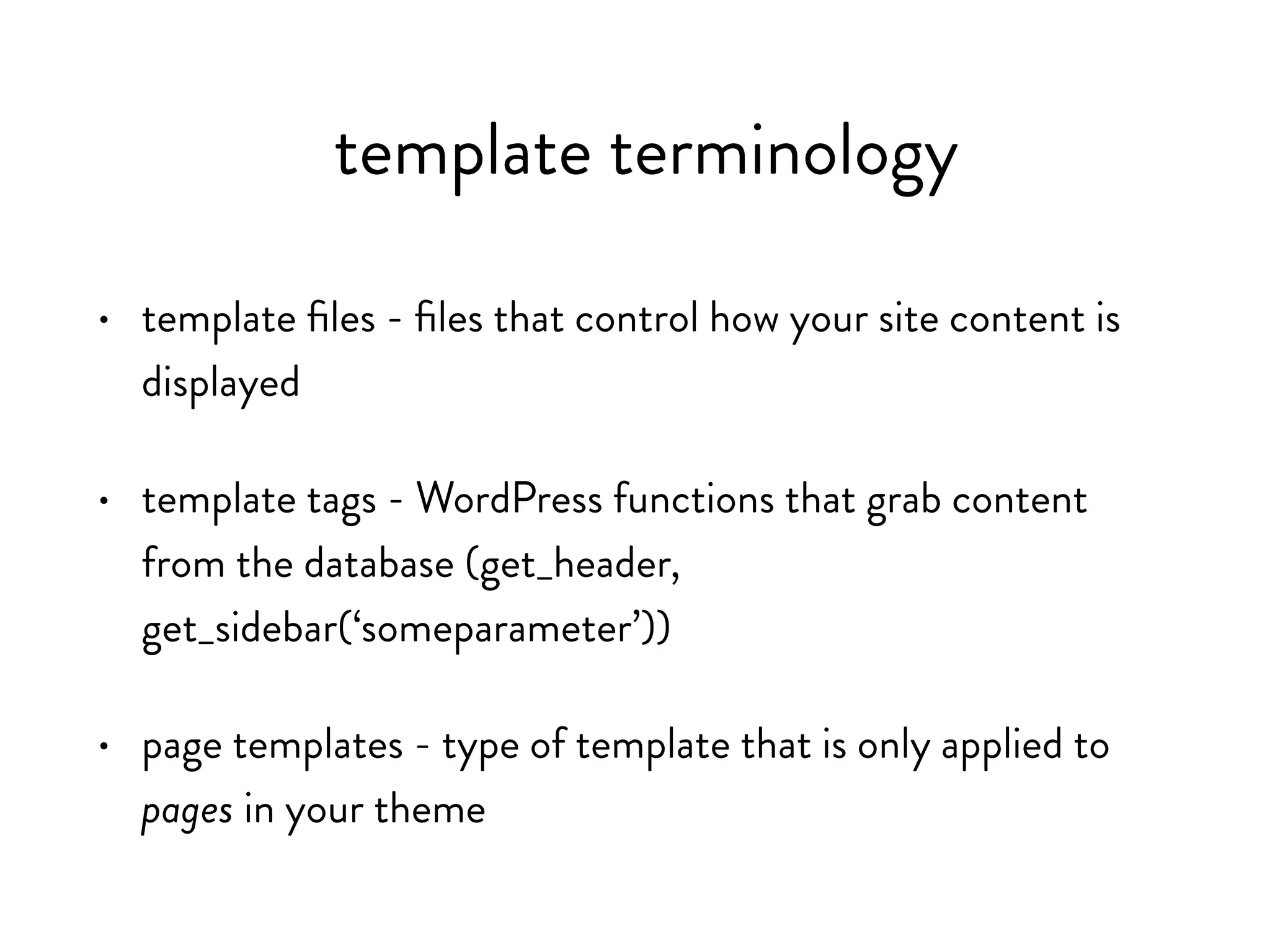 template terminology
• template files - files that control how your site content is
displayed
• template tags - WordPress functions that grab content from
the database (get_header, get_sidebar(‘someparameter’))
• page templates - type of template that is only applied to
pages in your theme
 