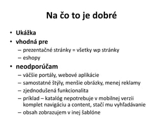 Na čo to je dobré
• Ukážka
• vhodná pre
  – prezentačné stránky = všetky wp stránky
  – eshopy
• neodporúčam
  – väčšie portály, webové aplikácie
  – samostatné štýly, menšie obrázky, menej reklamy
  – zjednodušená funkcionalita
  – príklad – katalóg nepotrebuje v mobilnej verzii
    komplet navigáciu a content, stačí mu vyhľadávanie
  – obsah zobrazujem v inej šablóne
 