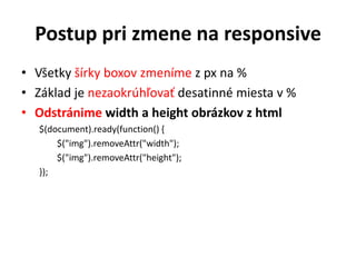 Postup pri zmene na responsive
• Všetky šírky boxov zmeníme z px na %
• Základ je nezaokrúhľovať desatinné miesta v %
• Odstránime width a height obrázkov z html
   $(document).ready(function() {
       $("img").removeAttr("width");
       $("img").removeAttr("height");
   });
 