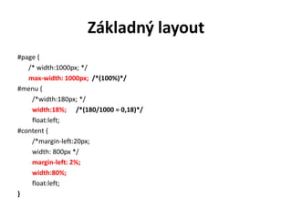 Základný layout
#page {
   /* width:1000px; */
   max-width: 1000px; /*(100%)*/
#menu {
    /*width:180px; */
    width:18%; /*(180/1000 = 0,18)*/
    float:left;
#content {
    /*margin-left:20px;
    width: 800px */
    margin-left: 2%;
    width:80%;
    float:left;
}
 