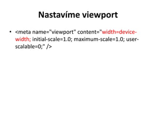 Nastavíme viewport
• <meta name="viewport" content="width=device-
  width; initial-scale=1.0; maximum-scale=1.0; user-
  scalable=0;" />
 