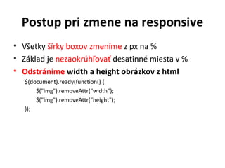 Postup pri zmene na responsive
• Všetky šírky boxov zmeníme z px na %
• Základ je nezaokrúhľovať desatinné miesta v %
• Odstránime width a height obrázkov z html
   $(document).ready(function() {
       $("img").removeAttr("width");
       $("img").removeAttr("height");
   });
 