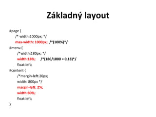 Základný layout
#page {
   /* width:1000px; */
   max-width: 1000px; /*(100%)*/
#menu {
    /*width:180px; */
    width:18%; /*(180/1000 = 0,18)*/
    float:left;
#content {
    /*margin-left:20px;
    width: 800px */
    margin-left: 2%;
    width:80%;
    float:left;
}
 
