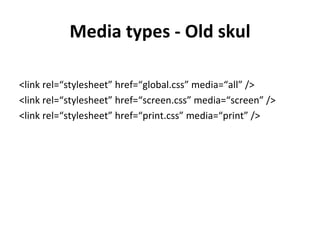 Media types - Old skul

<link rel=“stylesheet” href=“global.css” media=“all” />
<link rel=“stylesheet” href=“screen.css” media=“screen” />
<link rel=“stylesheet” href=“print.css” media=“print” />
 