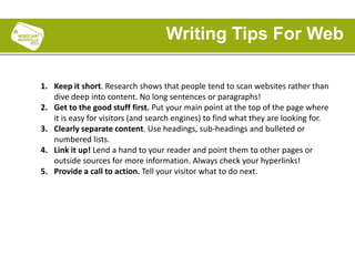 1. Keep it short. Research shows that people tend to scan websites rather than
dive deep into content. No long sentences or paragraphs!
2. Get to the good stuff first. Put your main point at the top of the page where
it is easy for visitors (and search engines) to find what they are looking for.
3. Clearly separate content. Use headings, sub-headings and bulleted or
numbered lists.
4. Link it up! Lend a hand to your reader and point them to other pages or
outside sources for more information. Always check your hyperlinks!
5. Provide a call to action. Tell your visitor what to do next.
Writing Tips For Web
 