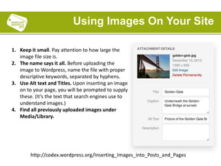 1. Keep it small. Pay attention to how large the
image file size is.
2. The name says it all. Before uploading the
image to Wordpress, name the file with proper
descriptive keywords, separated by hyphens.
3. Use Alt text and Titles. Upon inserting an image
on to your page, you will be prompted to supply
these. (It’s the text that search engines use to
understand images.)
4. Find all previously uploaded images under
Media/Library.
Using Images On Your Site
http://codex.wordpress.org/Inserting_Images_into_Posts_and_Pages
 