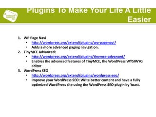1. WP Page Navi
• http://wordpress.org/extend/plugins/wp-pagenavi/
• Adds a more advanced paging navigation.
2. TinyMCE Advanced:
• http://wordpress.org/extend/plugins/tinymce-advanced/
• Enables the advanced features of TinyMCE, the WordPress WYSIWYG
editor
3. WordPress SEO
• http://wordpress.org/extend/plugins/wordpress-seo/
• Improve your WordPress SEO: Write better content and have a fully
optimized WordPress site using the WordPress SEO plugin by Yoast.
Plugins To Make Your Life A Little
Easier
 