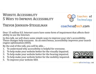 coachesoftechnology.com
WEBSITE ACCESSIBILITY
5 WAYS TO IMPROVE ACCESSIBILITY
TREVOR JOHNSON-STEIGELMAN
Over 15 million U.S. Internet users have some form of impairment that affects their
ability to use the Internet.
In this talk, we will share some simple ways to improve your site’s accessibility.
These changes help everyone. As an extra bonus, accessibility improves your search
engine optimization (SEO).
By the end of this talk, you will be able…
1. To understand why accessibility is helpful for everyone.
2. To help make your website better for the visually impaired.
3. To help make your website better for the hearing impaired.
4. To help make your website better for the mobility impaired.
5. To improve your website SEO.
Coaches of
Technology
coachesoftech.com
 