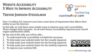 coachesoftechnology.com
WEBSITE ACCESSIBILITY
5 WAYS TO IMPROVE ACCESSIBILITY
TREVOR JOHNSON-STEIGELMAN
Over 15 million U.S. Internet users have some form of impairment that affects their
ability to use the Internet.
In this talk, we will share some simple ways to improve your site’s accessibility.
These changes help everyone. As an extra bonus, accessibility improves your search
engine optimization (SEO).
By the end of this talk, you will be able…
1. To understand why accessibility is helpful for everyone.
2. To help make your website better for the visually impaired.
3. To help make your website better for the hearing impaired.
4. To help make your website better for the mobility impaired.
5. To improve your website SEO.
Coaches
of
Technolog
ycoachesoftech.com
 