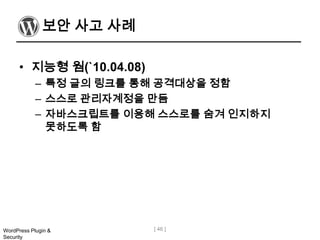 보안 사고 사례

      • 지능형 웜(`10.04.08)
            – 특정 글의 링크를 통해 공격대상을 정함
            – 스스로 관리자계정을 만듬
            – 자바스크립트를 이용해 스스로를 숨겨 인지하지
              못하도록 함




WordPress Plugin &         [ 46 ]
Security
 