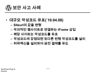 보안 사고 사례

      • 대규모 악성코드 유포(`10.04.08)
            –   Siteurl의 값을 변형
            –   악의적인 웹사이트로 연결하는 iFrame 삽입
            –   해당 사이트는 악성코드를 유포
            –   악성코드에 감염되면 또다른 번형 악성코드를 설치
            –   허위백신을 설치하여 금전 결제를 유도




WordPress Plugin &         [ 47 ]
Security
 
