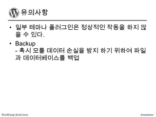 유의사항

     • 일부 테마나 플러그인은 정상적인 작동을 하지 않
       을 수 있다.
     • Backup
       - 혹시 모를 데이터 손실을 방지 하기 위하여 파일
       과 데이터베이스를 백업




WordCamp Seoul 2012              @ssamture
 