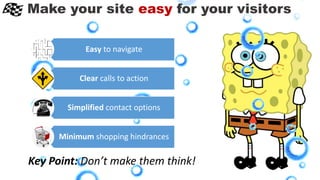 Make your site easy for your visitors
Key Point: Don’t make them think!
Easy to navigate
Clear calls to action
Simplified contact options
Minimum shopping hindrances
 