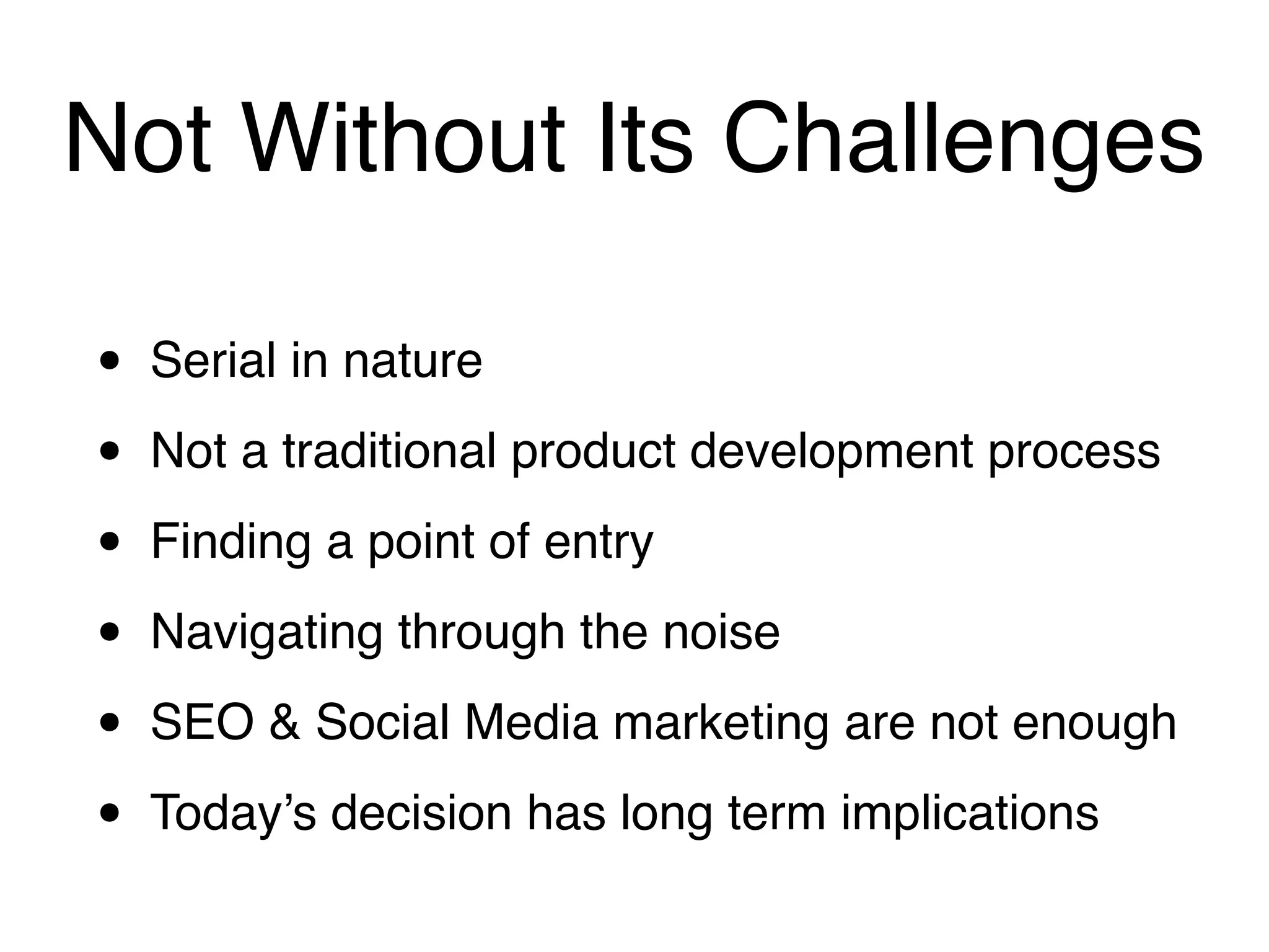 Not Without Its Challenges

•   Serial in nature

•   Not a traditional product development process

•   Finding a point of entry

•   Navigating through the noise

•   SEO & Social Media marketing are not enough

•   Today’s decision has long term implications
 