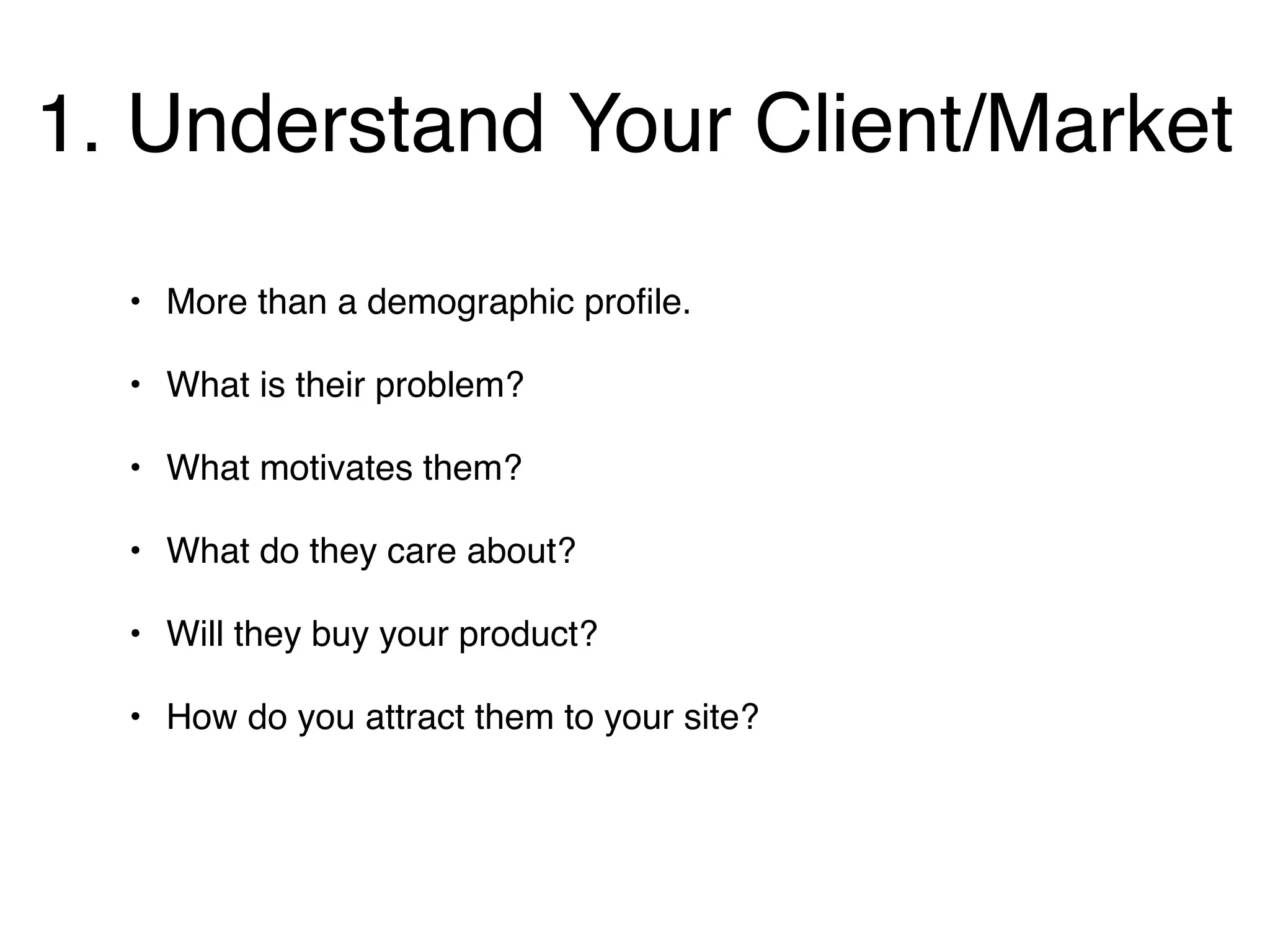 1. Understand Your Client/Market
  • More than a demographic proﬁle.

  • What is their problem?

  • What motivates them?

  • What do they care about?

  • Will they buy your product?

  • How do you attract them to your site?
 