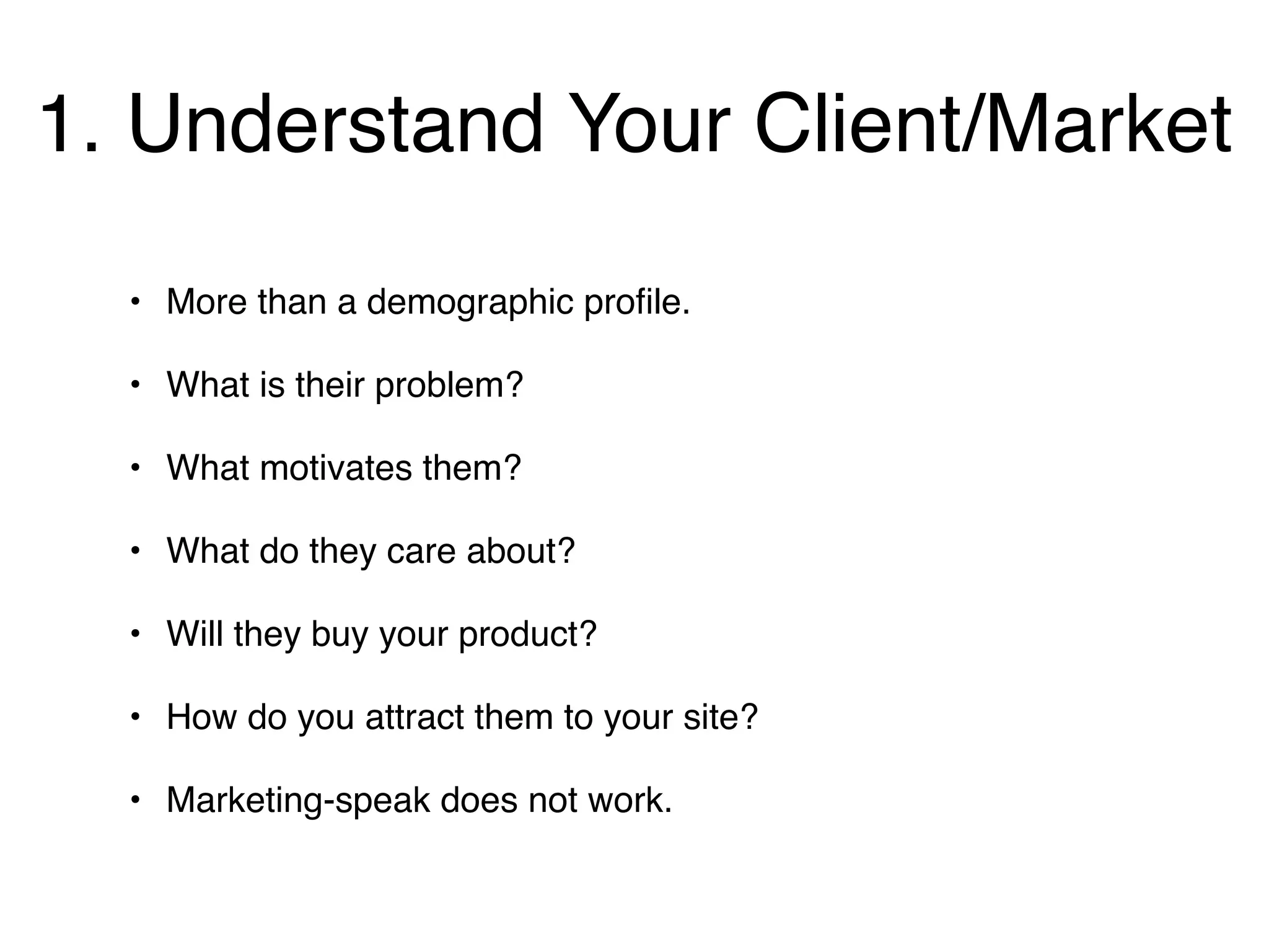1. Understand Your Client/Market
  • More than a demographic proﬁle.

  • What is their problem?

  • What motivates them?

  • What do they care about?

  • Will they buy your product?

  • How do you attract them to your site?

  • Marketing-speak does not work.
 