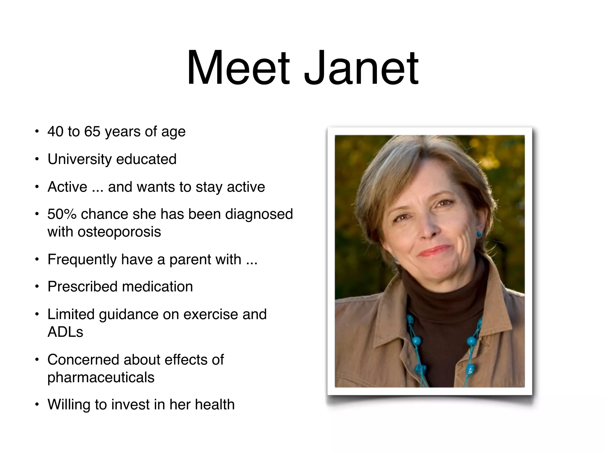 Meet Janet
• 40 to 65 years of age
• University educated
• Active ... and wants to stay active
• 50% chance she has been diagnosed
  with osteoporosis
• Frequently have a parent with ...
• Prescribed medication
• Limited guidance on exercise and
  ADLs
• Concerned about effects of
  pharmaceuticals
• Willing to invest in her health
 