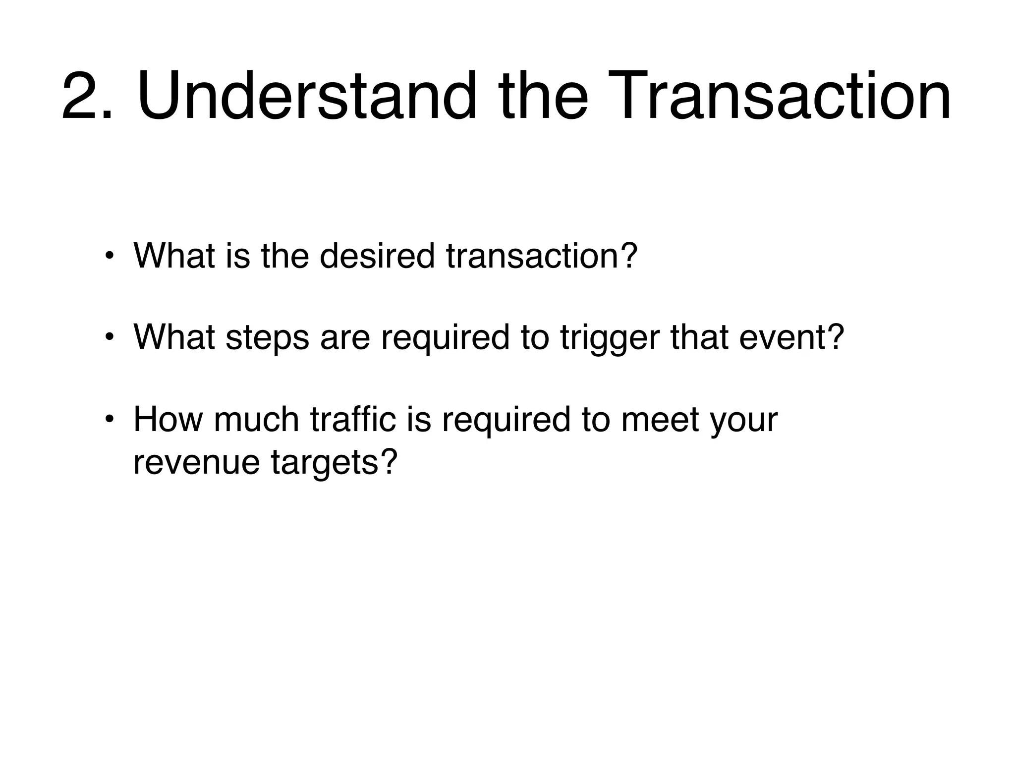2. Understand the Transaction

 • What is the desired transaction?

 • What steps are required to trigger that event?

 • How much trafﬁc is required to meet your
   revenue targets?
 