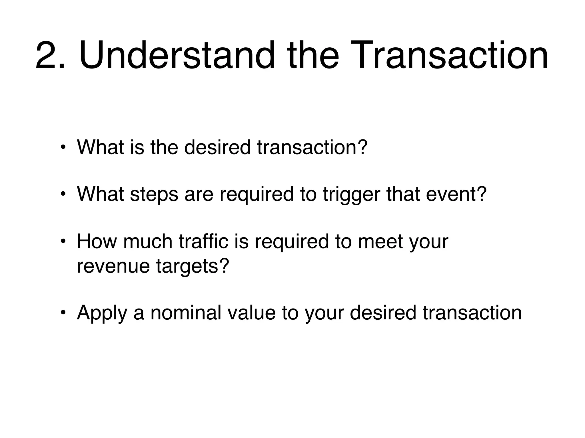 2. Understand the Transaction

 • What is the desired transaction?

 • What steps are required to trigger that event?

 • How much trafﬁc is required to meet your
   revenue targets?

 • Apply a nominal value to your desired transaction
 