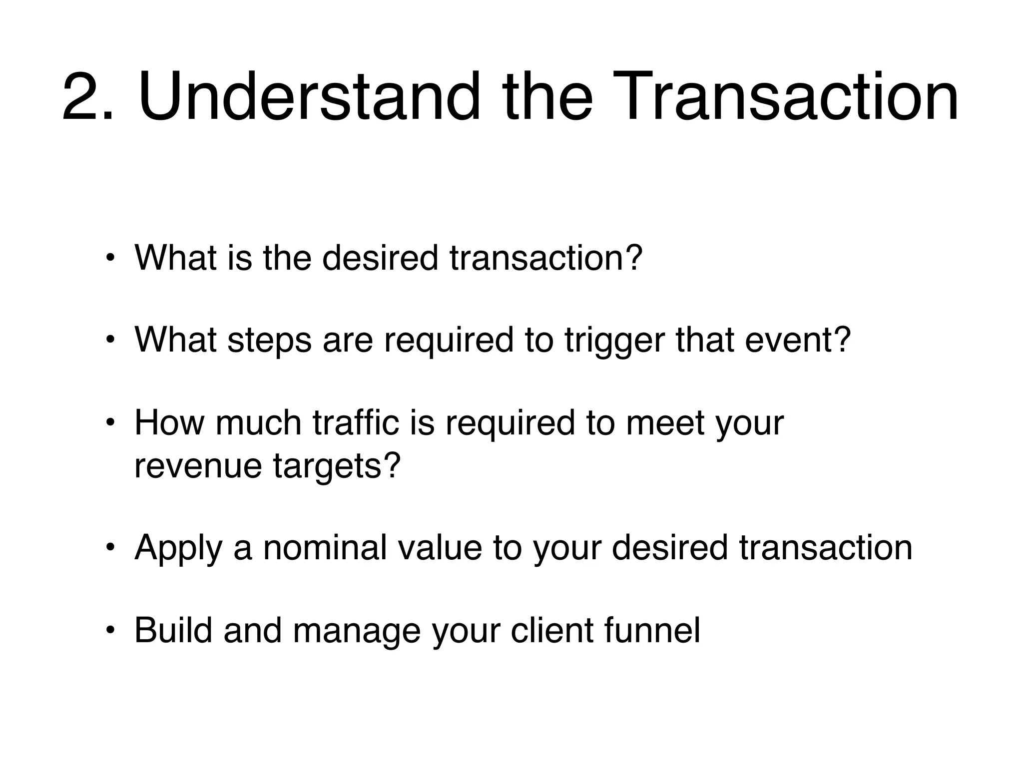 2. Understand the Transaction

 • What is the desired transaction?

 • What steps are required to trigger that event?

 • How much trafﬁc is required to meet your
   revenue targets?

 • Apply a nominal value to your desired transaction

 • Build and manage your client funnel
 