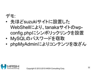 Copyright © 2012-2015 HASH Consulting Corp.
32
デモ:
• 先ほどsuzukiサイトに設置した
WebShellにより、tanakaサイトのwp-
config.phpにシンボリックリンクを設置
•...