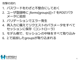 攻撃の流れ
1. パスワードをわざと不整合にしておく
2. ユーザ登録時に jforms[groups][]=7 をPOSTパラ
メータに追加
3. バリデーションでエラー発生
4. 再入力に備えてリクエストのパラメータをすべて
セッションに保存（コントローラ）
5. モデル側で、セッションの中味をすべて取り込み
6. 2.で追加したgroupsが取り込まれる
12
 