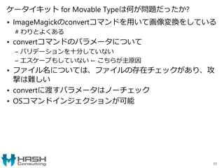 ケータイキット for Movable Typeは何が問題だったか?
• ImageMagickのconvertコマンドを用いて画像変換をしている
# わりとよくある
• convertコマンドのパラメータについて
– バリデーションを十分していない
– エスケープもしていない ← こちらが主原因
• ファイル名については、ファイルの存在チェックがあり、攻
撃は難しい
• convertに渡すパラメータはノーチェック
• OSコマンドインジェクションが可能
17
 