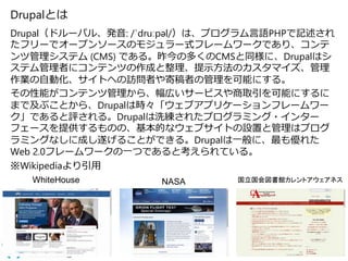 Drupalとは
Drupal（ドルーパル、発音: /ˈdruːpəl/）は、プログラム言語PHPで記述され
たフリーでオープンソースのモジュラー式フレームワークであり、コンテ
ンツ管理システム (CMS) である。昨今の多くのCMSと同様に、Drupalはシ
ステム管理者にコンテンツの作成と整理、提示方法のカスタマイズ、管理
作業の自動化、サイトへの訪問者や寄稿者の管理を可能にする。
その性能がコンテンツ管理から、幅広いサービスや商取引を可能にするに
まで及ぶことから、Drupalは時々「ウェブアプリケーションフレームワー
ク」であると評される。Drupalは洗練されたプログラミング・インター
フェースを提供するものの、基本的なウェブサイトの設置と管理はプログ
ラミングなしに成し遂げることができる。Drupalは一般に、最も優れた
Web 2.0フレームワークの一つであると考えられている。
※Wikipediaより引用
19
WhiteHouse NASA 国立国会図書館カレントアウェアネス
 
