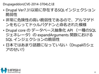 Drupageddon(CVE-2014-3704)とは
• Drupal Ver7.31以前に存在するSQLインジェクション
脆弱性
• 非常に危険性の高い脆弱性であるので、アルマゲド
ンをもじってドゥルパゲドンと命名された模様
• Drupal core の データベース抽象化 API （一種のSQL
ジェネレータ）の expandArguments 関数における
SQL インジェクションの脆弱性
• 日本ではあまり話題になっていない（Drupalのシェ
アのせい?）
20
 