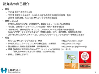 徳丸浩の自己紹介
• 経歴
– 1985年 京セラ株式会社入社
– 1995年 京セラコミュニケーションシステム株式会社(KCCS)に出向・転籍
– 2008年 KCCS退職、HASHコンサルティング株式会社設立
• 経験したこと
– 京セラ入社当時はCAD、計算幾何学、数値シミュレーションなどを担当
– その後、企業向けパッケージソフトの企画・開発・事業化を担当
– 1999年から、携帯電話向けインフラ、プラットフォームの企画・開発を担当
Webアプリケーションのセキュリティ問題に直面、研究、社内展開、寄稿などを開始
– 2004年にKCCS社内ベンチャーとしてWebアプリケーションセキュリティ事業を立ち上げ
• 現在
– HASHコンサルティング株式会社 代表 http://www.hash-c.co.jp/
– 京セラコミュニケーションシステム株式会社 技術顧問 http://www.kccs.co.jp/
– 独立行政法人情報処理推進機構 非常勤研究員 http://www.ipa.go.jp/security/
– 著書「体系的に学ぶ 安全なWebアプリケーションの作り方」(2011年3月)
「徳丸浩のWebセキュリティ教室 」(2015年10月)
– 技術士（情報工学部門）
3
 