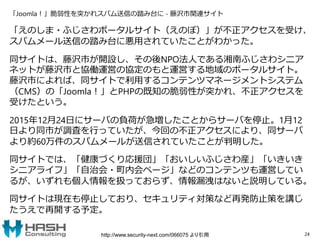 「Joomla！」脆弱性を突かれスパム送信の踏み台に - 藤沢市関連サイト
「えのしま・ふじさわポータルサイト（えのぽ）」が不正アクセスを受け、
スパムメール送信の踏み台に悪用されていたことがわかった。
同サイトは、藤沢市が開設し、その後NPO法人である湘南ふじさわシニア
ネットが藤沢市と協働運営の協定のもと運営する地域のポータルサイト。
藤沢市によれば、同サイトで利用するコンテンツマネージメントシステム
（CMS）の「Joomla！」とPHPの既知の脆弱性が突かれ、不正アクセスを
受けたという。
2015年12月24日にサーバの負荷が急増したことからサーバを停止。1月12
日より同市が調査を行っていたが、今回の不正アクセスにより、同サーバ
より約60万件のスパムメールが送信されていたことが判明した。
同サイトでは、「健康づくり応援団」「おいしいふじさわ産」「いきいき
シニアライフ」「自治会・町内会ページ」などのコンテンツも運営してい
るが、いずれも個人情報を扱っておらず、情報漏洩はないと説明している。
同サイトは現在も停止しており、セキュリティ対策など再発防止策を講じ
たうえで再開する予定。
24http://www.security-next.com/066075 より引用
 