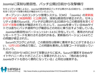 Joomlaに深刻な脆弱性、パッチ公開2日前から攻撃横行
セキュリティ企業によると、Joomlaの脆弱性修正パッチが公開される2日前から、この脆弱性
を突くゼロデイ攻撃の発生が確認されていたという。
オープンソースのコンテンツ管理システム（CMS）「Joomla」の更新版
が12月14日（米国時間）に公開され、深刻な脆弱性が修正された。セキュ
リティ企業のSucuriは、パッチが公開される2日前からこの脆弱性を突くゼ
ロデイ攻撃の発生が確認されていたとして、Joomlaを使っているWebサイ
トでは直ちにパッチ適用やログ確認などの対応に乗り出すよう促している。
Joomlaの脆弱性はバージョン1.5.0～3.4.5に存在していて、悪用されれば
リモートでコードを実行される恐れがある。更新版のバージョン3.4.6でこ
の問題が修正された。
Sucuriのブログによれば、この脆弱性は簡単に悪用することができるとい
い、12月12日の時点で既に、この問題を悪用した攻撃コードが出回ってい
たという。
同月13日から14日にかけて攻撃はさらに拡大。Sucuriが運営するWebサ
イトやハニーポットがことごとく攻撃されたといい、「他のあらゆる
Joomlaサイトも恐らく標的になっている」と同社は推測する。
25http://www.itmedia.co.jp/enterprise/articles/1512/15/news048.html より引用
 