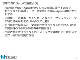 攻撃の流れ(Sucuriの解説より)
• Joomla! がUser-Agentをセッション変数に保存するので、
セッション形式のデータ（文字列）をUser-Agent経由でセッ
トする
• その際、「𠮷野家」がトリガーとなって、セッションデータ
の切り詰めが起きる（MySQLの仕様）
• 切り詰めが起きると、文字列がオブジェクトに化ける（PHP
の脆弱性CVE-2015-6835PHPの脆弱性 ）
• 生成されたオブジェクトのデストラクタ経由にて任意のスク
リプト実行が可能になる
27
 