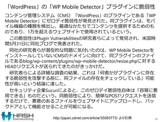 「WordPress」の「WP Mobile Detector」プラグインに脆弱性
コンテンツ管理システム（CMS）「WordPress」のプラグインである「WP
Mobile Detector」にゼロデイ脆弱性が発見された。同プラグインは、モバ
イル機器の種類を検出し、最適なかたちでコンテンツを提供するためのも
のであり、1万を超えるウェブサイトで使用されているという。
この脆弱性はPlugin Vulnerabilitiesの研究者らによって発見され、米国時
間5月31日に同社ブログで発表された。
同社の研究者らが潜在的な問題に気付いたのは、WP Mobile Detectorを
インストールしていないCMSのドメインに向けて、同プラグインのファイ
ルであるblog/wp-content/plugins/wp-mobile-detector/resize.phpに対する
HEADリクエストが送られてきたのがきっかけだ。
研究者らによる詳細な調査の結果、これは「何者かがプラグインに存在
する脆弱性を攻撃する前に、同ファイルの存在をチェックしている」可能
性が高いという結論に達した。
セキュリティ企業Sucuriによると、このゼロデイ脆弱性自体は「容易に悪
用できる」ものだという。同脆弱性により、簡単なPOSTリクエストを送信
するだけで、悪意のあるファイルをウェブサイトにアップロードし、バッ
クドアとして機能させることが可能になる。
31http://japan.zdnet.com/article/35083773/ より引用
 