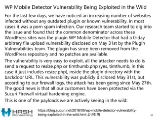 WP Mobile Detector Vulnerability Being Exploited in the Wild
For the last few days, we have noticed an increasing number of websites
infected without any outdated plugin or known vulnerability. In most
cases it was a porn spam infection. Our research team started to dig into
the issue and found that the common denominator across these
WordPress sites was the plugin WP Mobile Detector that had a 0-day
arbitrary file upload vulnerability disclosed on May 31st by the Plugin
Vulnerabilities team. The plugin has since been removed from the
WordPress repository and no patches are available.
The vulnerability is very easy to exploit, all the attacker needs to do is
send a request to resize.php or timthumb.php (yes, timthumb, in this
case it just includes resize.php), inside the plugin directory with the
backdoor URL. This vulnerability was publicly disclosed May 31st, but
according to our firewall logs, the attack has been going since May 27th.
The good news is that all our customers have been protected via the
Sucuri Firewall virtual hardening engine.
This is one of the payloads we are actively seeing in the wild:
32
https://blog.sucuri.net/2016/06/wp-mobile-detector-vulnerability-
being-exploited-in-the-wild.html より引用
 